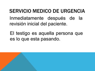 SERVICIO MEDICO DE URGENCIA
Inmediatamente después de la
revisión inicial del paciente.
El testigo es aquella persona que
es lo que esta pasando.
 