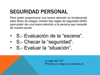 SEGURIDAD PERSONAL
Para poder proporcionar una buena atención es fundamental
estar libres de riesgos; existen tres reglas de seguridad (SSS)
para poder dar una buena atención a la persona que necesite
de nuestra ayuda:
• S.- Evaluación de la “escena”.
• S.- Checar la “seguridad”.
• S.- Evaluar la “situación”.
La regla del “YO”:
“Primero yo, luego yo y siempre yo”.
 