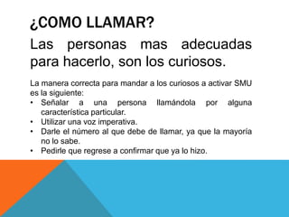 ¿COMO LLAMAR?
Las personas mas adecuadas
para hacerlo, son los curiosos.
La manera correcta para mandar a los curiosos a activar SMU
es la siguiente:
• Señalar a una persona llamándola por alguna
característica particular.
• Utilizar una voz imperativa.
• Darle el número al que debe de llamar, ya que la mayoría
no lo sabe.
• Pedirle que regrese a confirmar que ya lo hizo.
 