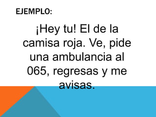 EJEMPLO:
¡Hey tu! El de la
camisa roja. Ve, pide
una ambulancia al
065, regresas y me
avisas.
 
