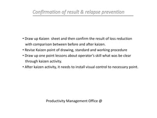 • Draw up Kaizen sheet and then confirm the result of loss reduction
with comparison between before and after kaizen.
• Revise Kaizen point of drawing, standard and working procedure
• Draw up one point lessons about operator’s skill what was be clear
through kaizen activity.
• After kaizen activity, it needs to install visual control to necessary point.
Productivity Management Office @
 