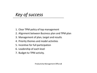Key of success
1. Clear TPM policy of top management
2. Alignment between Business plan and TPM plan
3. Management of plan, target and results
4. Priority themes and model activities
5. Incentive for full participation
6. Leadership of each level
7. Budget for TPM activity.
Productivity Management Office @
 