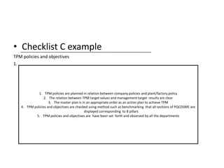 • Checklist C example
TPM policies and objectives
1.
1. TPM policies are planned in relation between company policies and plant/factory policy
2. The relation between TPM target values and management target results are clear
3. The master plan is in an appropriate order as an action plan to achieve TPM
4. TPM policies and objectives are checked using method such as benchmarking that all sections of PQCDSME are
displayed corresponding to 8 pillars
5. TPM policies and objectives are have been set forth and observed by all the departments
 