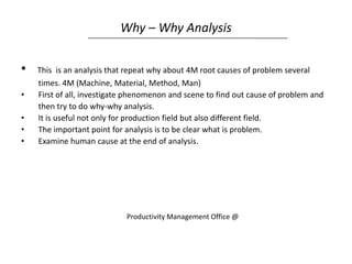 Why – Why Analysis
• This is an analysis that repeat why about 4M root causes of problem several
times. 4M (Machine, Material, Method, Man)
• First of all, investigate phenomenon and scene to find out cause of problem and
then try to do why-why analysis.
• It is useful not only for production field but also different field.
• The important point for analysis is to be clear what is problem.
• Examine human cause at the end of analysis.
Productivity Management Office @
 