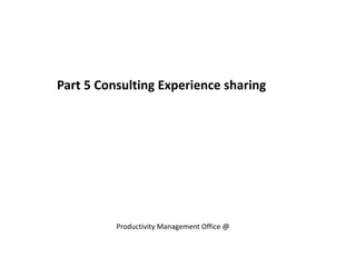 Part 5 Consulting Experience sharing
Productivity Management Office @
 