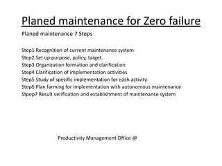 Planed maintenance for Zero failure
Planed maintenance 7 Steps
Step1 Recognition of current maintenance system
Step2 Set up purpose, policy, target.
Step3 Organization formation and clarification
Step4 Clarification of implementation activities
Step5 Study of specific implementation for each activity
Step6 Plan farming for implementation with autonomous maintenance
Stpep7 Result verification and establishment of maintenance system
Productivity Management Office @
 