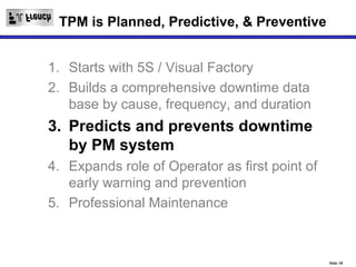 TPM is Planned, Predictive, & Preventive


1. Starts with 5S / Visual Factory
2. Builds a comprehensive downtime data
   base by cause, frequency, and duration
3. Predicts and prevents downtime
   by PM system
4. Expands role of Operator as first point of
   early warning and prevention
5. Professional Maintenance



                                                Slide 18
 