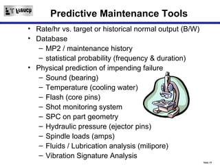Predictive Maintenance Tools
• Rate/hr vs. target or historical normal output (B/W)
• Database
   – MP2 / maintenance history
   – statistical probability (frequency & duration)
• Physical prediction of impending failure
   – Sound (bearing)
   – Temperature (cooling water)
   – Flash (core pins)
   – Shot monitoring system
   – SPC on part geometry
   – Hydraulic pressure (ejector pins)
   – Spindle loads (amps)
   – Fluids / Lubrication analysis (milipore)
   – Vibration Signature Analysis
                                                         Slide 19
 