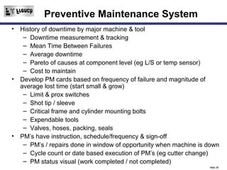Preventive Maintenance System
• History of downtime by major machine & tool
   – Downtime measurement & tracking
   – Mean Time Between Failures
   – Average downtime
   – Pareto of causes at component level (eg L/S or temp sensor)
   – Cost to maintain
• Develop PM cards based on frequency of failure and magnitude of
  average lost time (start small & grow)
   – Limit & prox switches
   – Shot tip / sleeve
   – Critical frame and cylinder mounting bolts
   – Expendable tools
   – Valves, hoses, packing, seals
• PM’s have instruction, schedule/frequency & sign-off
   – PM’s / repairs done in window of opportunity when machine is down
   – Cycle count or date based execution of PM’s (eg cutter change)
   – PM status visual (work completed / not completed)
                                                                  Slide 20
 