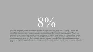 8%
PolyU has world-class facilities and resources, including the 5-star luxury hotel "Hotel ICON", which is a teaching and
learning center for students of tourism and hospitality courses. Engineering students can get hands-on learning at the
university's "Industrial Centre", and design students can experiment with their creativity at the "Hong Kong Jockey Club
Innovation Tower".Students experience an exciting and engaging life in Hong Kong, home to 20% of international students
from more than 30 countries and regions. It is a center of diverse cultures and languages, and one of the safest cities in the
world, ranking eighth in the 2021 Safe Cities Index.Non-local graduates who wish to stay in the HKSAR for employment
purposes are eligible to apply for Immigration Arrangements for Non-Local Graduates (IANG) to stay for one year to look for
work.
 