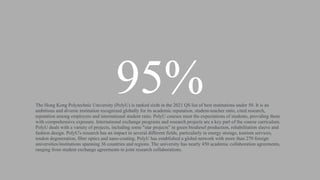 95%
The Hong Kong Polytechnic University (PolyU) is ranked sixth in the 2021 QS list of best institutions under 50. It is an
ambitious and diverse institution recognized globally for its academic reputation, student-teacher ratio, cited research,
reputation among employers and international student ratio. PolyU courses meet the expectations of students, providing them
with comprehensive exposure. International exchange programs and research projects are a key part of the course curriculum.
PolyU deals with a variety of projects, including some "star projects" in green biodiesel production, rehabilitation sleeve and
fashion design. PolyU's research has an impact in several different fields, particularly in energy storage, tourism services,
tendon degeneration, fiber optics and nano-coating. PolyU has established a global network with more than 270 foreign
universities/institutions spanning 36 countries and regions. The university has nearly 450 academic collaboration agreements,
ranging from student exchange agreements to joint research collaborations.
 