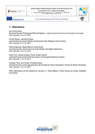 AGRUPAMENTO DE ESCOLAS DR. FLÁVIO GONÇALVES
Escola EB 2,3 Dr. Flávio Gonçalves
Rua José Régio 4490-648 Póvoa de Varzim | Tel.: 252 683 384 | Fax.: 252 684 336
E-mail: info@eb23-dr-flavio-goncalves.rcts.pt
“I’m collaborating with ICT for my School”
1 - Attendance
Ana Paula Alves
Representing the Portuguese National Agency – Agência Nacional Erasmus+ Educação e Formação
from January 11 to 12, 2017
Ferrari Sergio, Leopardi Filippo
representing the school Stituto Comprensivo San Pellegrino Terme (Italy)
from January 11 to 13, 2017
Helena Markuta, Betka Mahnič, Doris Kužel
representing the school Osnovna Sola Skofja Loka-Mesto (Slovenia)
from January 11 to 13, 2017
Erdal Tunc, Serap Erdogan Gurel, Sultan Danaci
representing the school Himmet Çondur Cumhuriyet Ortackulu (Turkey)
from January 11 to 13, 2017
Anabela Torre, Ana Simão, Ernestina Silva
representing the school Agrupamento de Escolas Dr. Flávio Gonçalves, Póvoa de Varzim (Portugal)
from January 11 to 13, 2017
Other attendance at the meeting on January 11: Rosa Mateus, Paula Soares da Costa, Adelaíde
Fernandes.
 