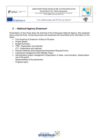 AGRUPAMENTO DE ESCOLAS DR. FLÁVIO GONÇALVES
Escola EB 2,3 Dr. Flávio Gonçalves
Rua José Régio 4490-648 Póvoa de Varzim | Tel.: 252 683 384 | Fax.: 252 684 336
E-mail: info@eb23-dr-flavio-goncalves.rcts.pt
“I’m collaborating with ICT for my School”
2 – National Agency Erasmus+
Presentation of Ana Paula Alves the technical of the Portuguese National Agency. She explained
about using the Grant, monitoring process and presented and transmitted some information on this
topics:
• From Erasmus to Erasmus+ A Story of 30 years;
• Project Details;
• Budget Summary;
• TPM - Organization and calendar;
LTT - Organization and calendar;
• Partners withdraw (Grant Agreement Amendment Request Form);
• Institutional management tools (Mobility Tools);
• Administrative project management (Organization of tasks, communication, dissemination,
use of the grant);
Responsibilities of the partnership
Progress report
 