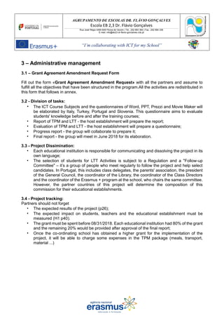 AGRUPAMENTO DE ESCOLAS DR. FLÁVIO GONÇALVES
Escola EB 2,3 Dr. Flávio Gonçalves
Rua José Régio 4490-648 Póvoa de Varzim | Tel.: 252 683 384 | Fax.: 252 684 336
E-mail: info@eb23-dr-flavio-goncalves.rcts.pt
“I’m collaborating with ICT for my School”
3 – Administrative management
3.1 – Grant Agreement Amendment Request Form
Fill out the form «Grant Agreement Amendment Request» with all the partners and assume to
fulfill all the objectives that have been structured in the program.All the activities are redistributed in
this form that follows in annex.
3.2 - Division of tasks:
• The ICT Course Subjects and the questionnaires of Word, PPT, Prezzi and Movie Maker will
be elaborated by Italy, Turkey, Portugal and Slovenia. This questionnaire aims to evaluate
students' knowledge before and after the training courses;
• Report of TPM and LTT - the host establishment will prepare the report;
• Evaluation of TPM and LTT - the host establishment will prepare a questionnaire;
• Progress report - the group will collaborate to prepare it;
• Final report - the group will meet in June 2018 for its elaboration.
3.3 - Project Dissimination:
• Each educational institution is responsible for communicating and dissolving the project in its
own language;
• The selection of students for LTT Activities is subject to a Regulation and a "Follow-up
Committee" – it’s a group of people who meet regularly to follow the project and help select
candidates. In Portugal, this includes class delegates, the parents' association, the president
of the General Council, the coordinator of the Library, the coordinator of the Class Directors
and the coordinator of the Erasmus + program at the school, who chairs the same committee.
However, the partner countries of this project will determine the composition of this
commission for their educational establishments.
3.4 - Project tracking:
Partners should not forget
• The expected results of the project (p26);
• The expected impact on students, teachers and the educational establishment must be
measured (H1 p40).
• The grant must be spent before 08/31/2018. Each educational institution had 80% of the grant
and the remaining 20% would be provided after approval of the final report;
• Once the co-ordinating school has obtained a higher grant for the implementation of the
project, it will be able to charge some expenses in the TPM package (meals, transport,
material ...)
 