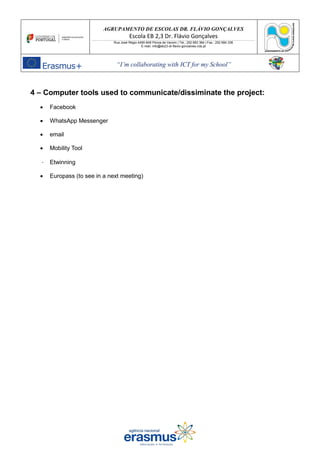 AGRUPAMENTO DE ESCOLAS DR. FLÁVIO GONÇALVES
Escola EB 2,3 Dr. Flávio Gonçalves
Rua José Régio 4490-648 Póvoa de Varzim | Tel.: 252 683 384 | Fax.: 252 684 336
E-mail: info@eb23-dr-flavio-goncalves.rcts.pt
“I’m collaborating with ICT for my School”
4 – Computer tools used to communicate/dissiminate the project:
• Facebook
• WhatsApp Messenger
• email
• Mobility Tool
Etwinning
• Europass (to see in a next meeting)
 
