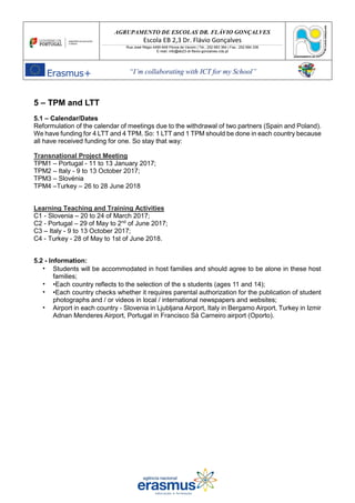 AGRUPAMENTO DE ESCOLAS DR. FLÁVIO GONÇALVES
Escola EB 2,3 Dr. Flávio Gonçalves
Rua José Régio 4490-648 Póvoa de Varzim | Tel.: 252 683 384 | Fax.: 252 684 336
E-mail: info@eb23-dr-flavio-goncalves.rcts.pt
“I’m collaborating with ICT for my School”
5 – TPM and LTT
5.1 – Calendar/Dates
Reformulation of the calendar of meetings due to the withdrawal of two partners (Spain and Poland).
We have funding for 4 LTT and 4 TPM. So: 1 LTT and 1 TPM should be done in each country because
all have received funding for one. So stay that way:
Transnational Project Meeting
TPM1 – Portugal - 11 to 13 January 2017;
TPM2 – Italy - 9 to 13 October 2017;
TPM3 – Slovénia
TPM4 –Turkey – 26 to 28 June 2018
Learning Teaching and Training Activities
C1 - Slovenia – 20 to 24 of March 2017;
C2 - Portugal – 29 of May to 2nd
of June 2017;
C3 – Italy - 9 to 13 October 2017;
C4 - Turkey - 28 of May to 1st of June 2018.
5.2 - Information:
• Students will be accommodated in host families and should agree to be alone in these host
families;
• •Each country reflects to the selection of the s students (ages 11 and 14);
• •Each country checks whether it requires parental authorization for the publication of student
photographs and / or videos in local / international newspapers and websites;
• Airport in each country - Slovenia in Ljubljana Airport, Italy in Bergamo Airport, Turkey in Izmir
Adnan Menderes Airport, Portugal in Francisco Sá Carneiro airport (Oporto).
 