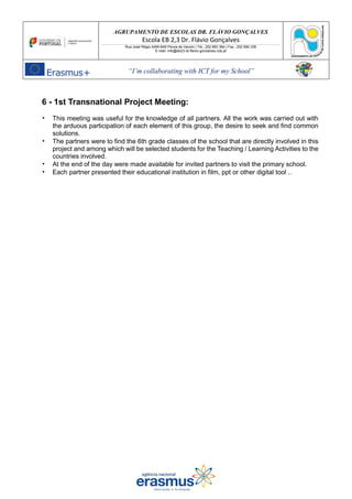 AGRUPAMENTO DE ESCOLAS DR. FLÁVIO GONÇALVES
Escola EB 2,3 Dr. Flávio Gonçalves
Rua José Régio 4490-648 Póvoa de Varzim | Tel.: 252 683 384 | Fax.: 252 684 336
E-mail: info@eb23-dr-flavio-goncalves.rcts.pt
“I’m collaborating with ICT for my School”
6 - 1st Transnational Project Meeting:
• This meeting was useful for the knowledge of all partners. All the work was carried out with
the arduous participation of each element of this group, the desire to seek and find common
solutions.
• The partners were to find the 6th grade classes of the school that are directly involved in this
project and among which will be selected students for the Teaching / Learning Activities to the
countries involved.
• At the end of the day were made available for invited partners to visit the primary school.
• Each partner presented their educational institution in film, ppt or other digital tool ..
 