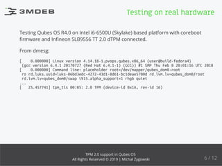 Testing Qubes OS R4.0 on Intel i6-6500U (Skylake) based platform with coreboot
ﬁrmware and Inﬁneon SLB9556 TT 2.0 dTPM connected.
From dmesg:
[ 0.000000] Linux version 4.14.18-1.pvops.qubes.x86_64 (user@build-fedora4)
(gcc version 6.4.1 20170727 (Red Hat 6.4.1-1) (GCC)) #1 SMP Thu Feb 8 20:01:16 UTC 2018
[ 0.000000] Command line: placeholder root=/dev/mapper/qubes_dom0-root
ro rd.luks.uuid=luks-06bd3edc-4272-43d1-8d61-bc1deae5700d rd.lvm.lv=qubes_dom0/root
rd.lvm.lv=qubes_dom0/swap i915.alpha_support=1 rhgb quiet
...
[ 25.457741] tpm_tis 00:05: 2.0 TPM (device-id 0x1A, rev-id 16)
Testing on real hardware
6 / 12
TPM 2.0 support in Qubes OS
All Rights Reserved © 2019 | Michał Żygowski
 