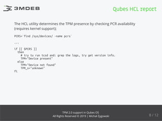 The HCL utility determines the TPM presence by checking PCR availability
(requires kernel support);
PCRS=`find /sys/devices/ -name pcrs`
...
if [[ $PCRS ]]
then
# try tu run tcsd and: grep the logs, try get version info.
TPM="Device present"
else
TPM="Device not found"
TPM_s="unknown"
fi
Qubes HCL report
8 / 12
TPM 2.0 support in Qubes OS
All Rights Reserved © 2019 | Michał Żygowski
 