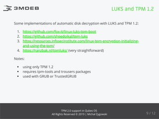 Some implementations of automatic disk decryption with LUKS and TPM 1.2:
1. https://github.com/fox-it/linux-luks-tpm-boot
2. https://github.com/shpedoikal/tpm-luks
3. https://resources.infosecinstitute.com/linux-tpm-encryption-initializing-
and-using-the-tpm/
4. https://ranzbak.nl/tpmluks/ (very straightforward)
Notes:
using only TPM 1.2
requires tpm-tools and trousers packages
used with GRUB or TrustedGRUB
LUKS and TPM 1.2
9 / 12
TPM 2.0 support in Qubes OS
All Rights Reserved © 2019 | Michał Żygowski
 