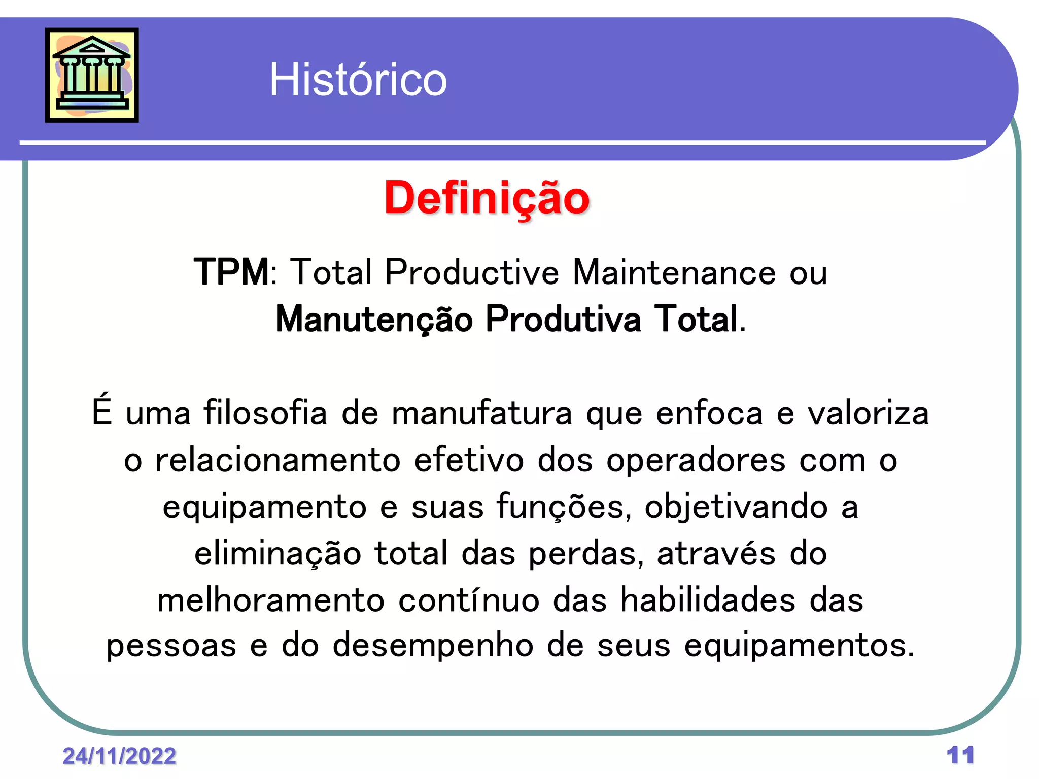 24/11/2022 11
Histórico
TPM: Total Productive Maintenance ou
Manutenção Produtiva Total.
É uma filosofia de manufatura que enfoca e valoriza
o relacionamento efetivo dos operadores com o
equipamento e suas funções, objetivando a
eliminação total das perdas, através do
melhoramento contínuo das habilidades das
pessoas e do desempenho de seus equipamentos.
Definição
 