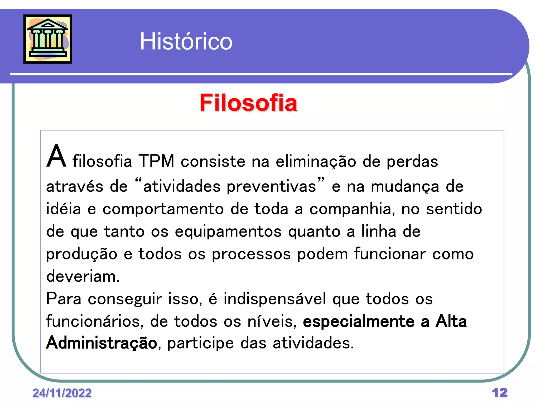 24/11/2022 12
A filosofia TPM consiste na eliminação de perdas
através de “atividades preventivas” e na mudança de
idéia e comportamento de toda a companhia, no sentido
de que tanto os equipamentos quanto a linha de
produção e todos os processos podem funcionar como
deveriam.
Para conseguir isso, é indispensável que todos os
funcionários, de todos os níveis, especialmente a Alta
Administração, participe das atividades.
Filosofia
Histórico
 
