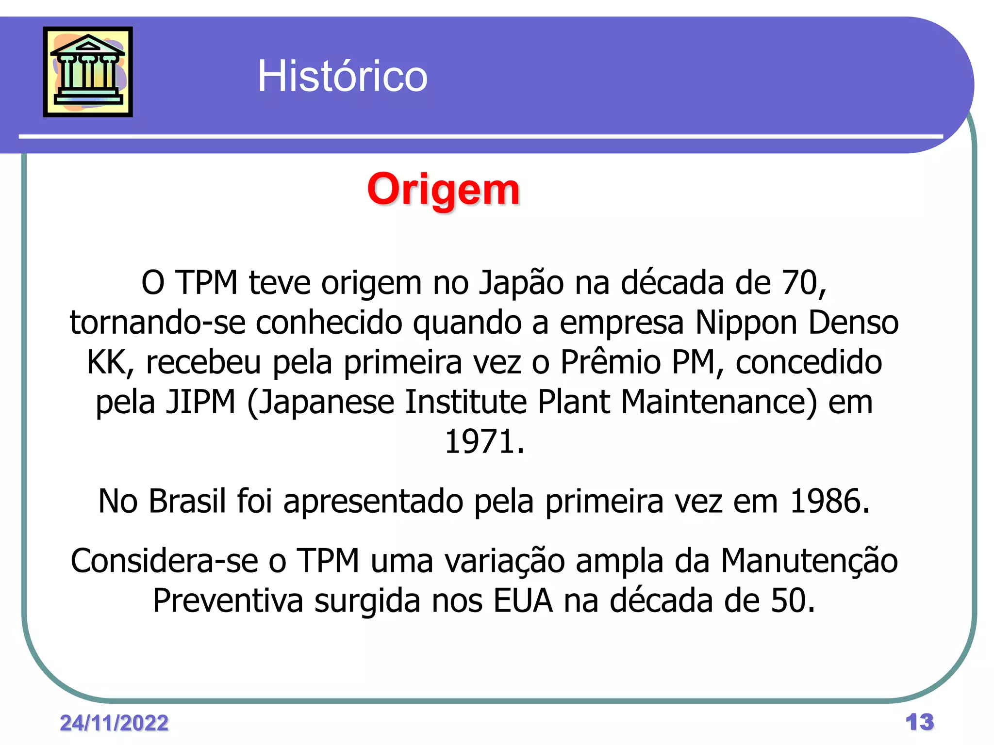 24/11/2022 13
O TPM teve origem no Japão na década de 70,
tornando-se conhecido quando a empresa Nippon Denso
KK, recebeu pela primeira vez o Prêmio PM, concedido
pela JIPM (Japanese Institute Plant Maintenance) em
1971.
No Brasil foi apresentado pela primeira vez em 1986.
Considera-se o TPM uma variação ampla da Manutenção
Preventiva surgida nos EUA na década de 50.
Histórico
Origem
 