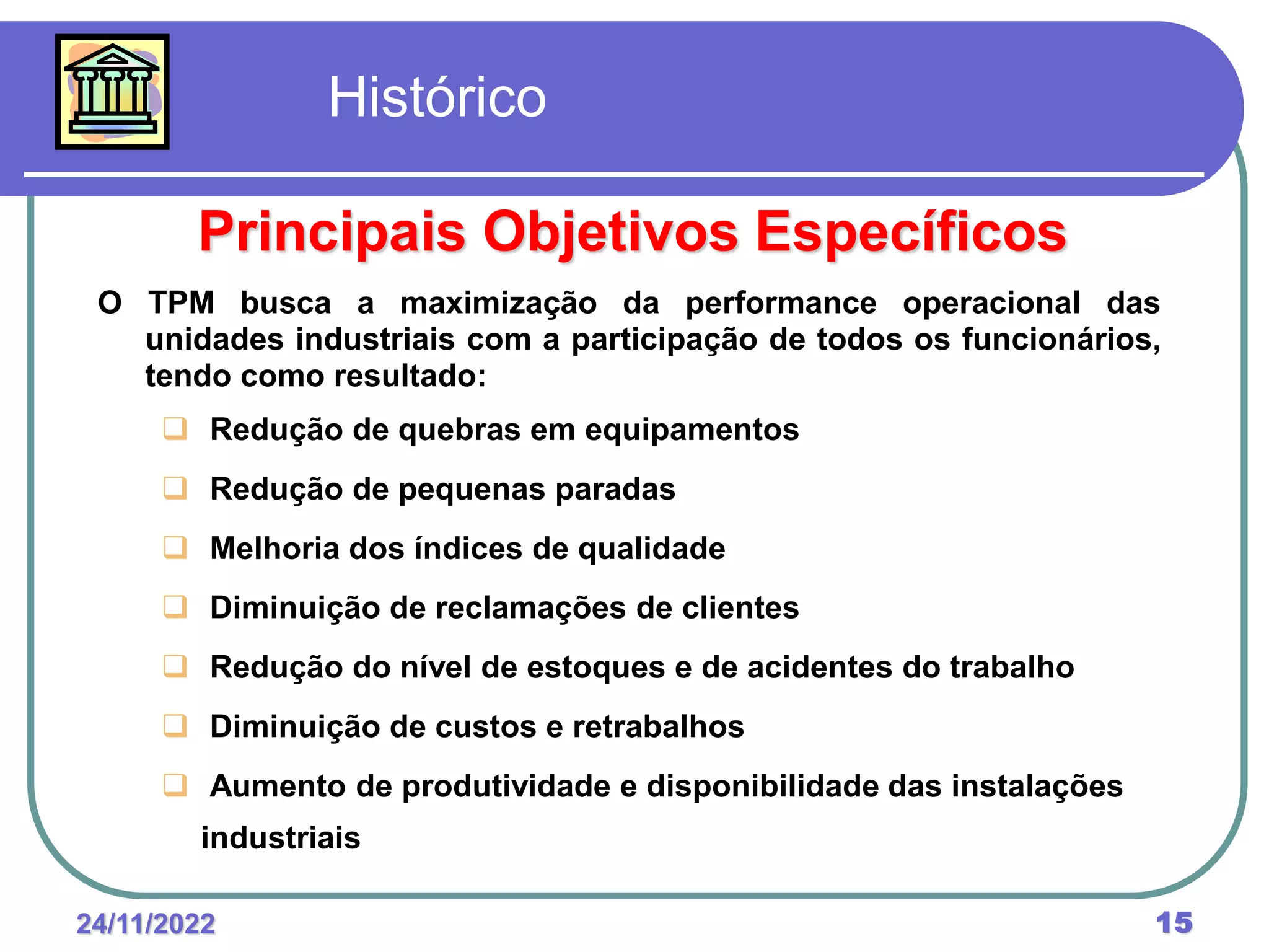 24/11/2022 15
O TPM busca a maximização da performance operacional das
unidades industriais com a participação de todos os funcionários,
tendo como resultado:
 Redução de quebras em equipamentos
 Redução de pequenas paradas
 Melhoria dos índices de qualidade
 Diminuição de reclamações de clientes
 Redução do nível de estoques e de acidentes do trabalho
 Diminuição de custos e retrabalhos
 Aumento de produtividade e disponibilidade das instalações
industriais
Histórico
Principais Objetivos Específicos
 