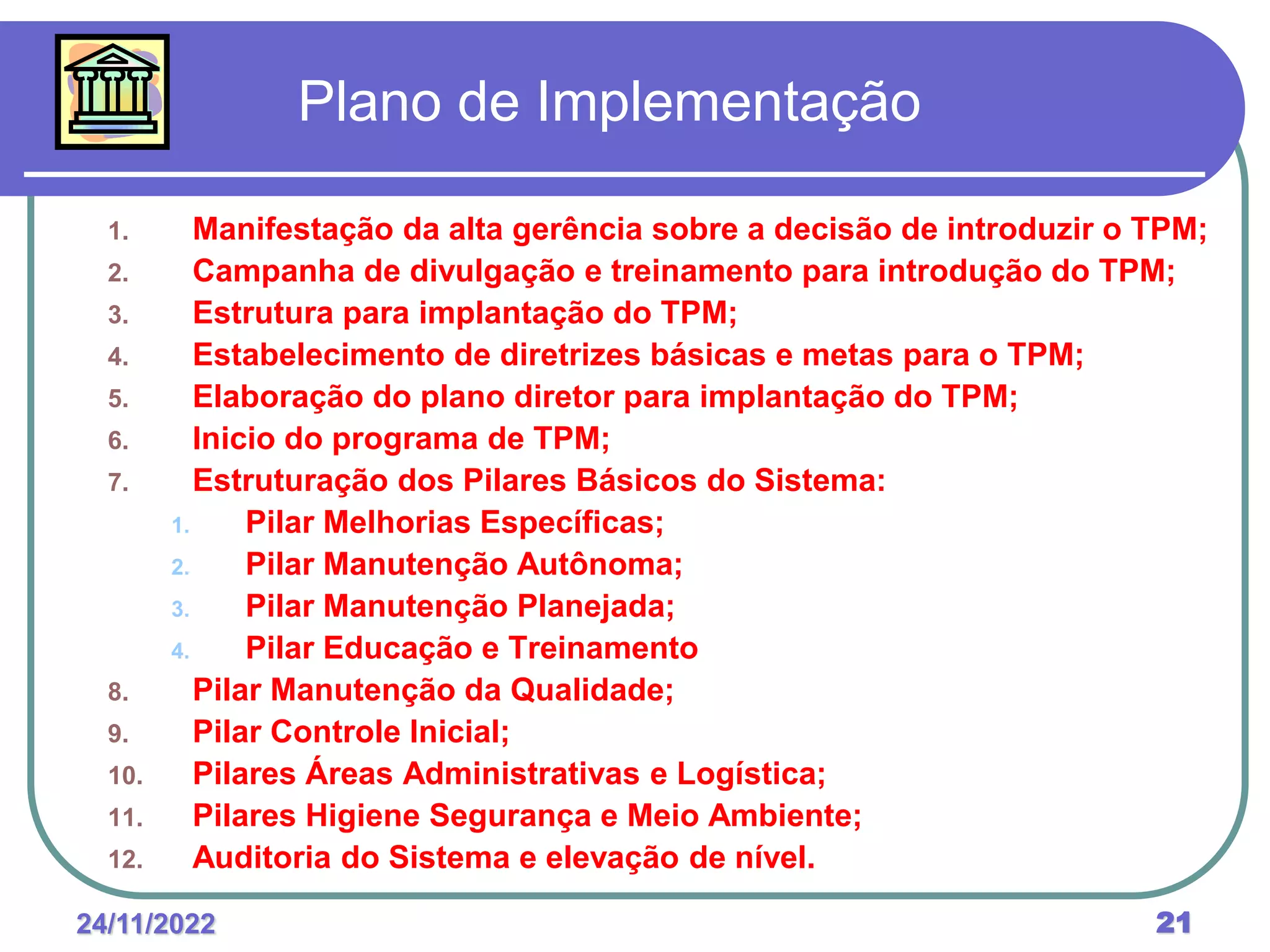 24/11/2022 21
Plano de Implementação
1. Manifestação da alta gerência sobre a decisão de introduzir o TPM;
2. Campanha de divulgação e treinamento para introdução do TPM;
3. Estrutura para implantação do TPM;
4. Estabelecimento de diretrizes básicas e metas para o TPM;
5. Elaboração do plano diretor para implantação do TPM;
6. Inicio do programa de TPM;
7. Estruturação dos Pilares Básicos do Sistema:
1. Pilar Melhorias Específicas;
2. Pilar Manutenção Autônoma;
3. Pilar Manutenção Planejada;
4. Pilar Educação e Treinamento
8. Pilar Manutenção da Qualidade;
9. Pilar Controle Inicial;
10. Pilares Áreas Administrativas e Logística;
11. Pilares Higiene Segurança e Meio Ambiente;
12. Auditoria do Sistema e elevação de nível.
 