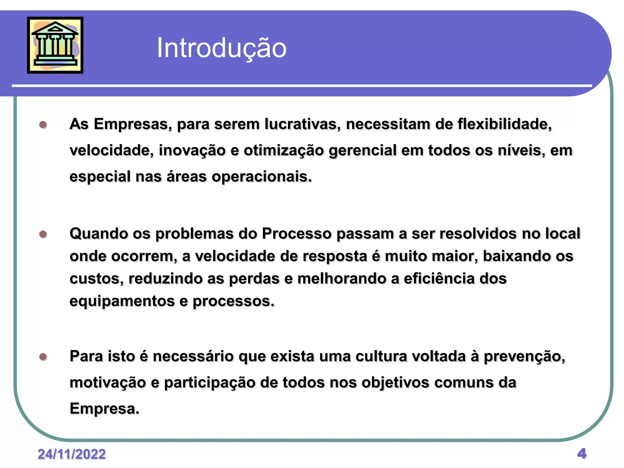 24/11/2022 4
 As Empresas, para serem lucrativas, necessitam de flexibilidade,
velocidade, inovação e otimização gerencial em todos os níveis, em
especial nas áreas operacionais.
 Quando os problemas do Processo passam a ser resolvidos no local
onde ocorrem, a velocidade de resposta é muito maior, baixando os
custos, reduzindo as perdas e melhorando a eficiência dos
equipamentos e processos.
 Para isto é necessário que exista uma cultura voltada à prevenção,
motivação e participação de todos nos objetivos comuns da
Empresa.
Introdução
 