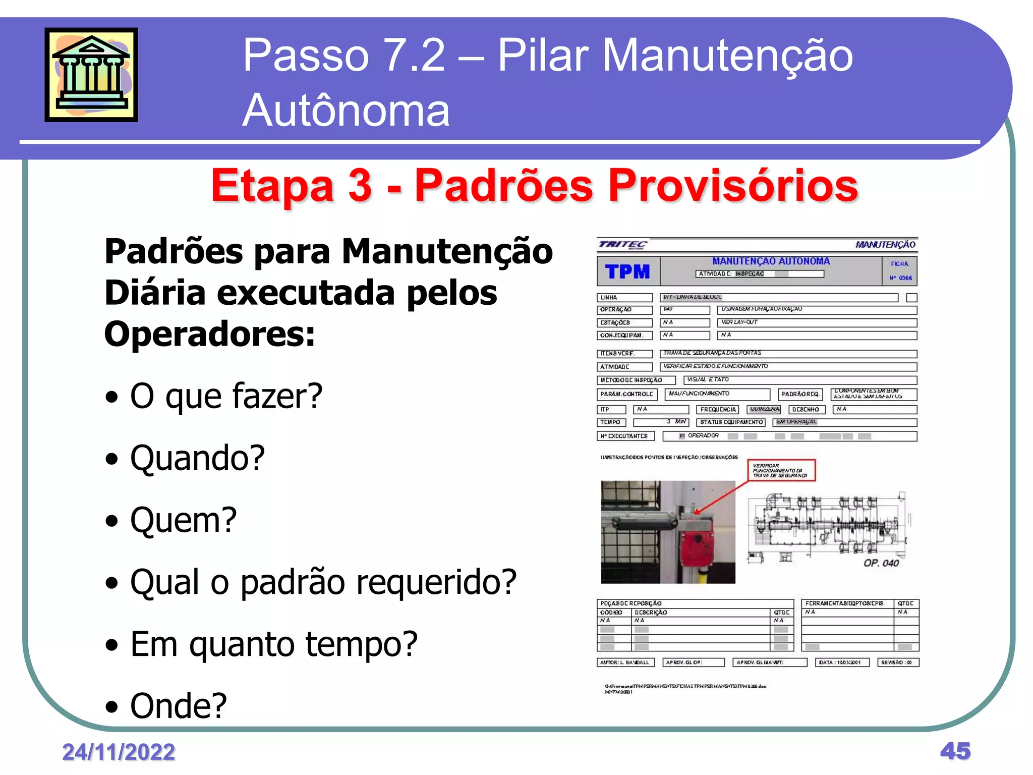 24/11/2022 45
Passo 7.2 – Pilar Manutenção
Autônoma
Etapa 3 - Padrões Provisórios
Padrões para Manutenção
Diária executada pelos
Operadores:
• O que fazer?
• Quando?
• Quem?
• Qual o padrão requerido?
• Em quanto tempo?
• Onde?
 