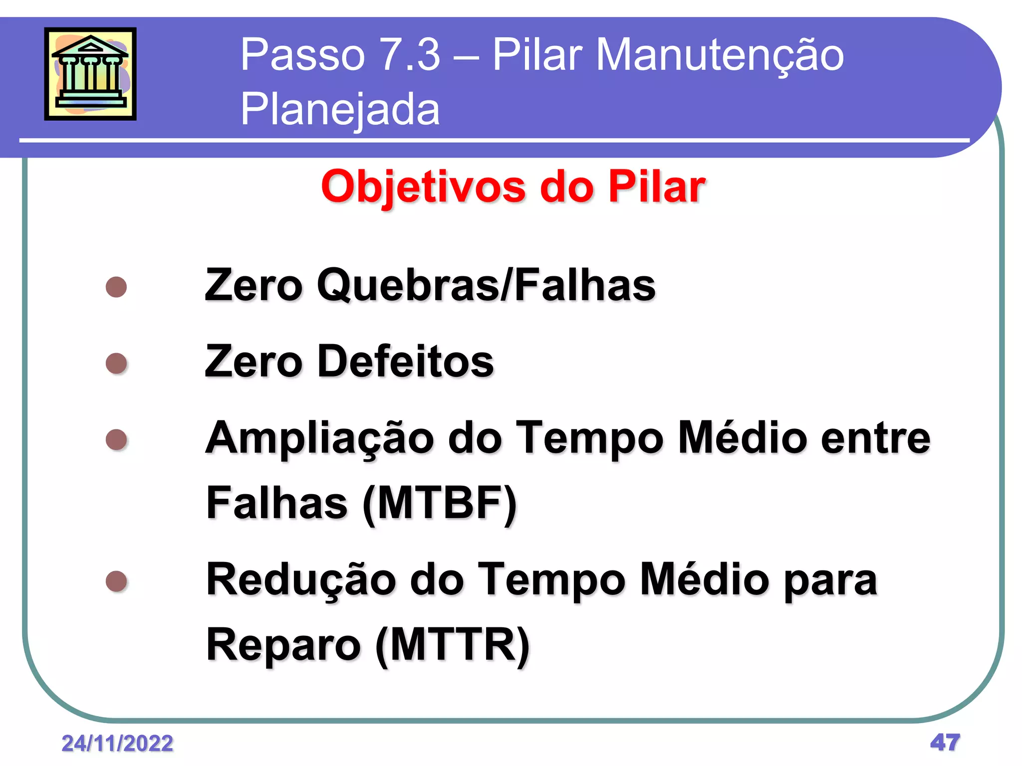 24/11/2022 47
Passo 7.3 – Pilar Manutenção
Planejada
Objetivos do Pilar
 Zero Quebras/Falhas
 Zero Defeitos
 Ampliação do Tempo Médio entre
Falhas (MTBF)
 Redução do Tempo Médio para
Reparo (MTTR)
 