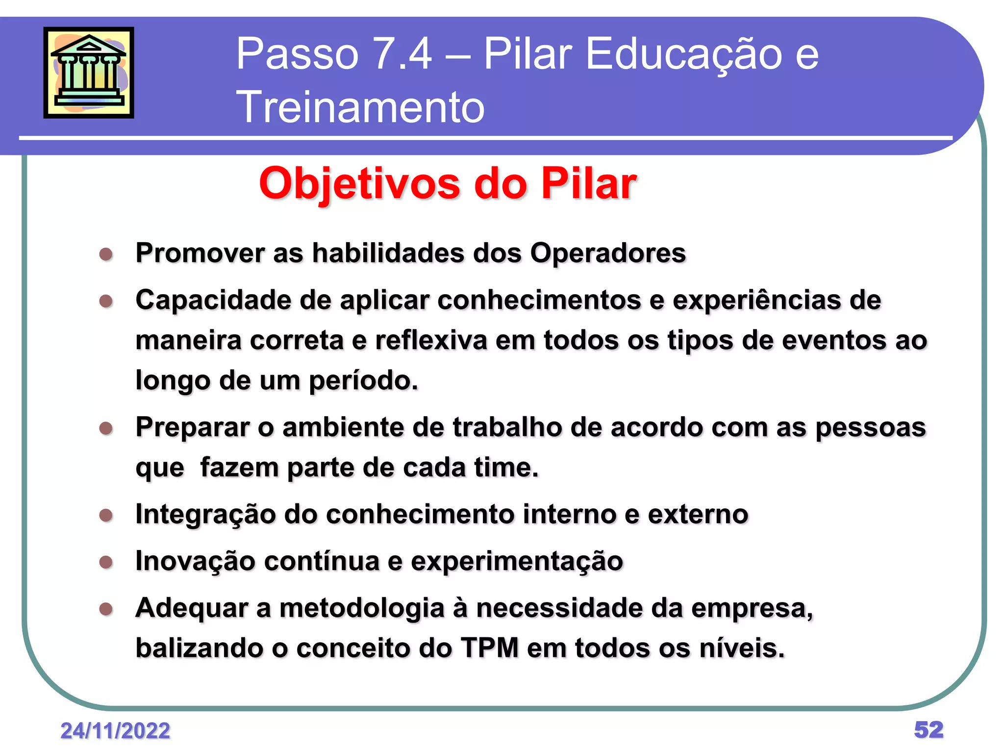 24/11/2022 52
Passo 7.4 – Pilar Educação e
Treinamento
Objetivos do Pilar
 Promover as habilidades dos Operadores
 Capacidade de aplicar conhecimentos e experiências de
maneira correta e reflexiva em todos os tipos de eventos ao
longo de um período.
 Preparar o ambiente de trabalho de acordo com as pessoas
que fazem parte de cada time.
 Integração do conhecimento interno e externo
 Inovação contínua e experimentação
 Adequar a metodologia à necessidade da empresa,
balizando o conceito do TPM em todos os níveis.
 