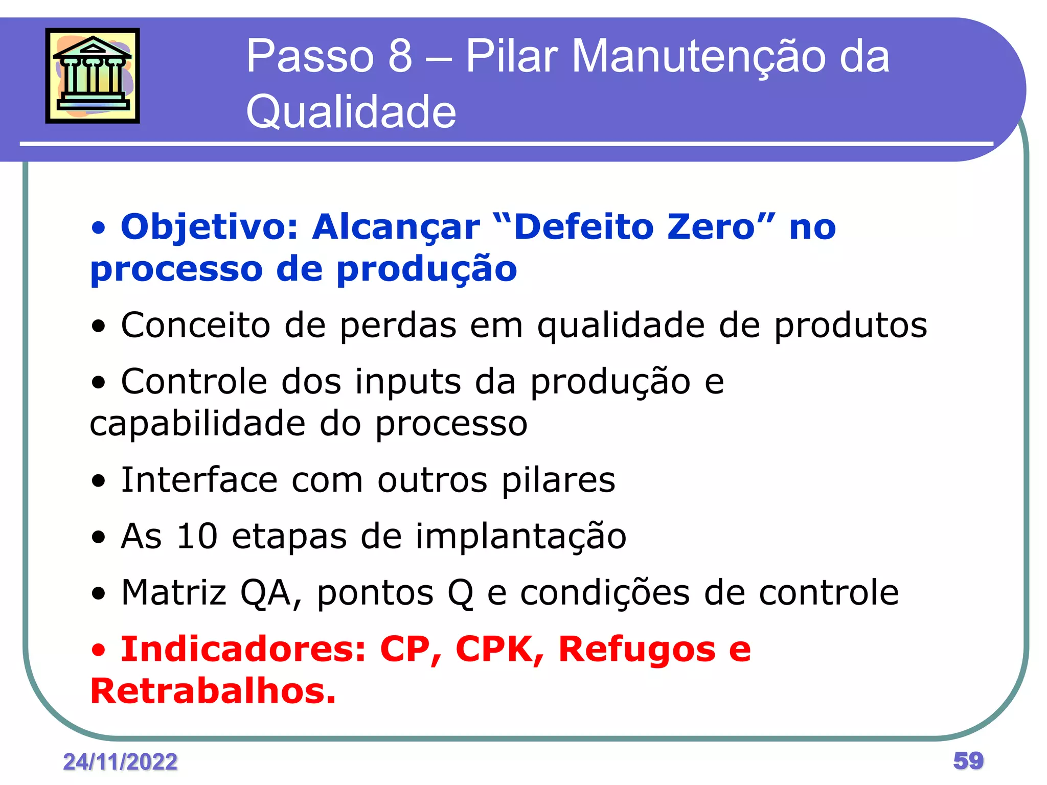 24/11/2022 59
Passo 8 – Pilar Manutenção da
Qualidade
• Objetivo: Alcançar “Defeito Zero” no
processo de produção
• Conceito de perdas em qualidade de produtos
• Controle dos inputs da produção e
capabilidade do processo
• Interface com outros pilares
• As 10 etapas de implantação
• Matriz QA, pontos Q e condições de controle
• Indicadores: CP, CPK, Refugos e
Retrabalhos.
 