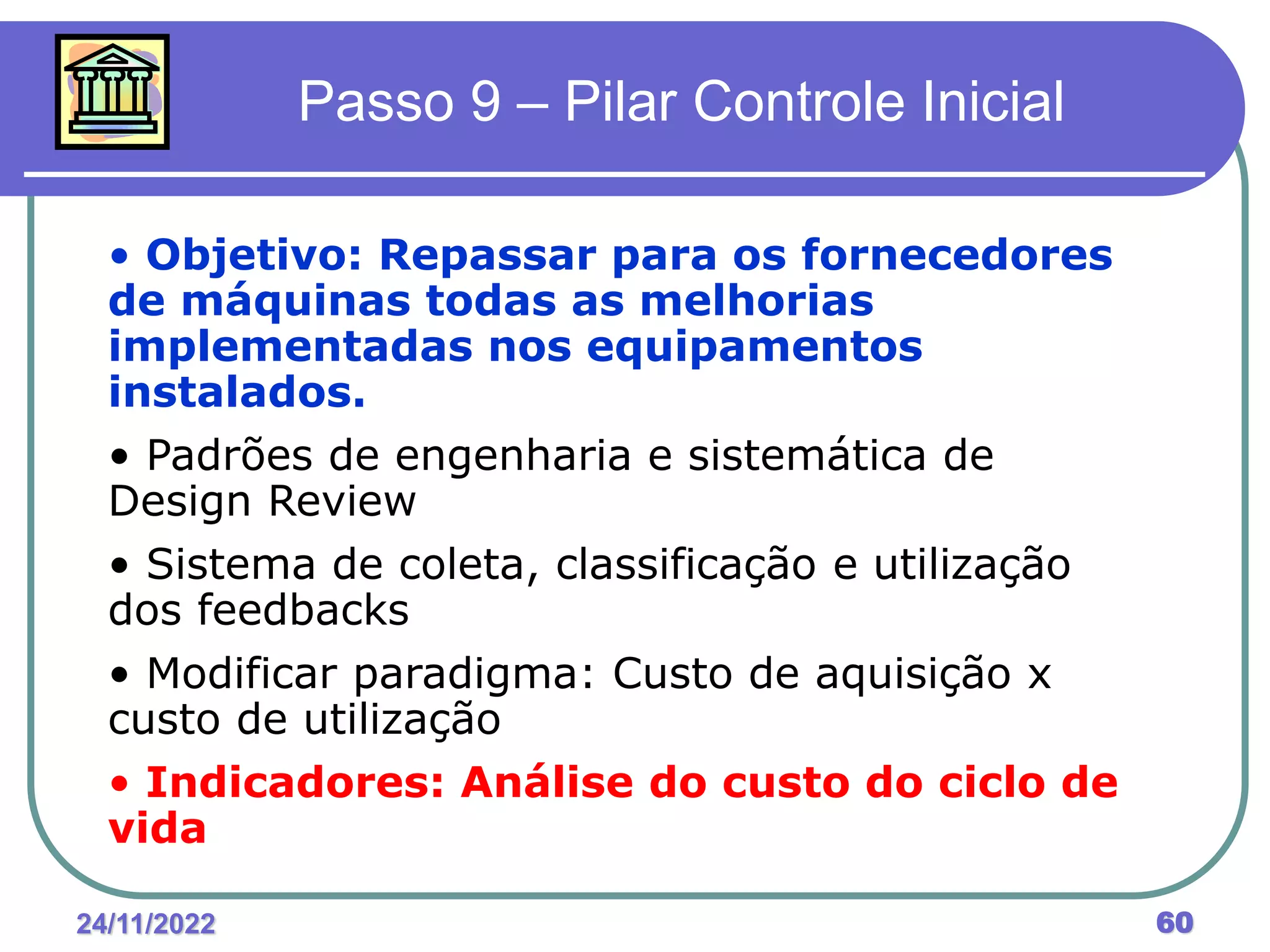 24/11/2022 60
Passo 9 – Pilar Controle Inicial
• Objetivo: Repassar para os fornecedores
de máquinas todas as melhorias
implementadas nos equipamentos
instalados.
• Padrões de engenharia e sistemática de
Design Review
• Sistema de coleta, classificação e utilização
dos feedbacks
• Modificar paradigma: Custo de aquisição x
custo de utilização
• Indicadores: Análise do custo do ciclo de
vida
 