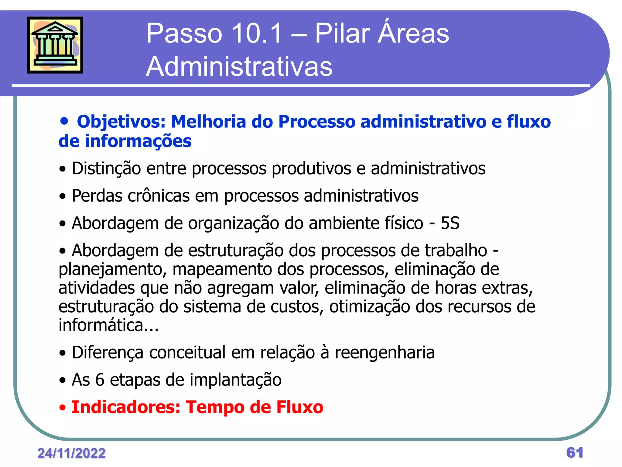 24/11/2022 61
Passo 10.1 – Pilar Áreas
Administrativas
• Objetivos: Melhoria do Processo administrativo e fluxo
de informações
• Distinção entre processos produtivos e administrativos
• Perdas crônicas em processos administrativos
• Abordagem de organização do ambiente físico - 5S
• Abordagem de estruturação dos processos de trabalho -
planejamento, mapeamento dos processos, eliminação de
atividades que não agregam valor, eliminação de horas extras,
estruturação do sistema de custos, otimização dos recursos de
informática...
• Diferença conceitual em relação à reengenharia
• As 6 etapas de implantação
• Indicadores: Tempo de Fluxo
 