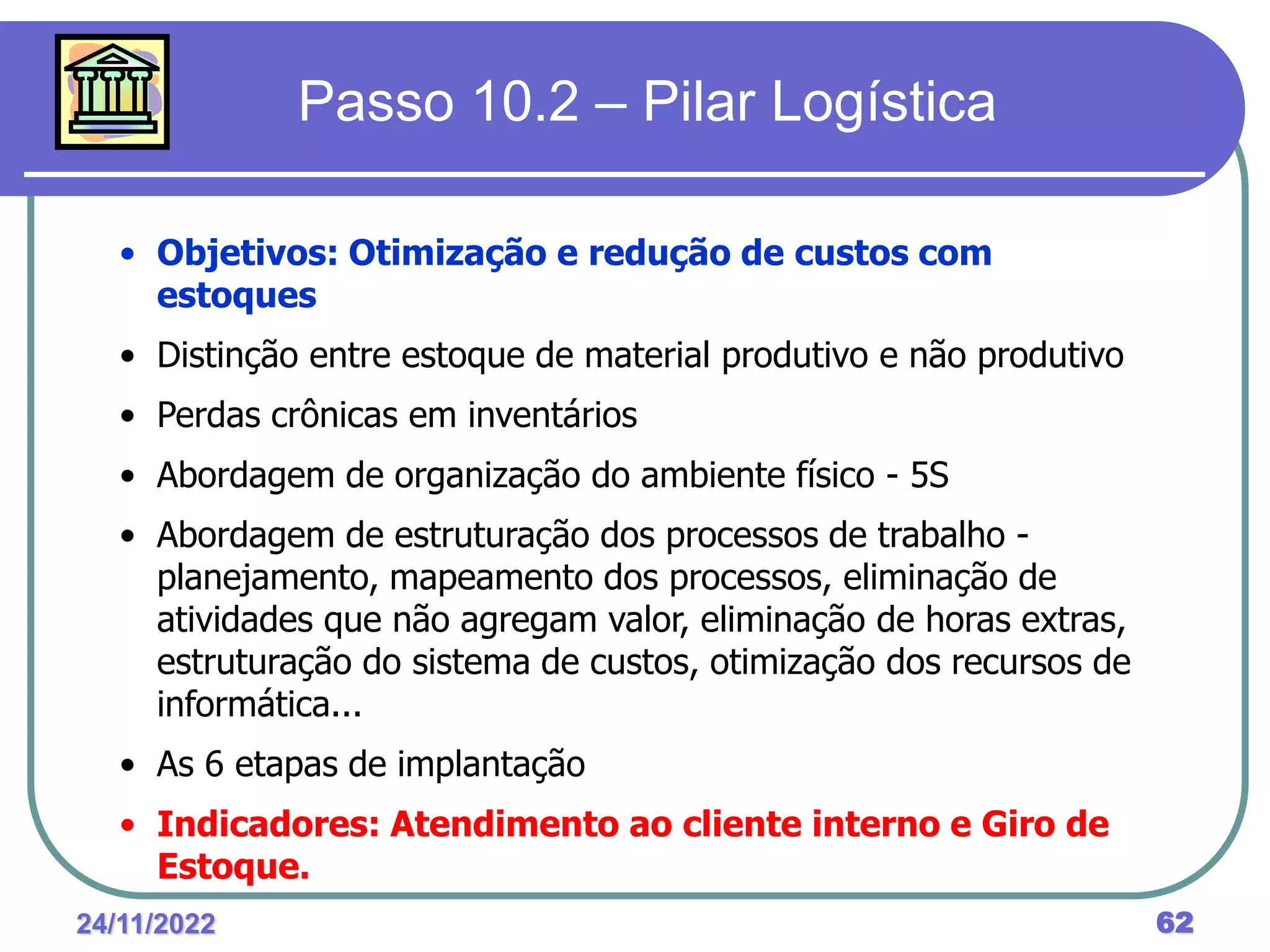 24/11/2022 62
Passo 10.2 – Pilar Logística
• Objetivos: Otimização e redução de custos com
estoques
• Distinção entre estoque de material produtivo e não produtivo
• Perdas crônicas em inventários
• Abordagem de organização do ambiente físico - 5S
• Abordagem de estruturação dos processos de trabalho -
planejamento, mapeamento dos processos, eliminação de
atividades que não agregam valor, eliminação de horas extras,
estruturação do sistema de custos, otimização dos recursos de
informática...
• As 6 etapas de implantação
• Indicadores: Atendimento ao cliente interno e Giro de
Estoque.
 