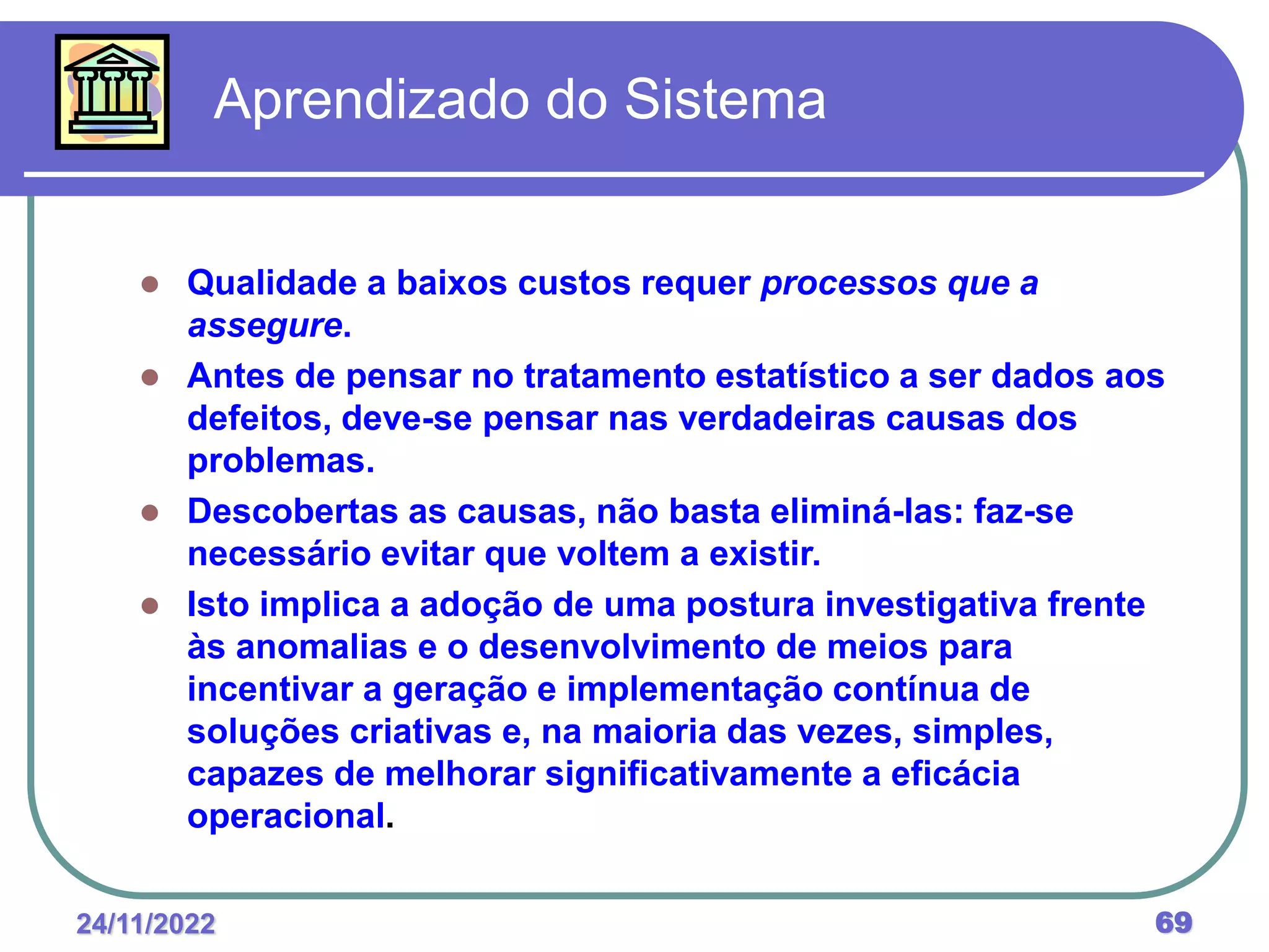 24/11/2022 69
 Qualidade a baixos custos requer processos que a
assegure.
 Antes de pensar no tratamento estatístico a ser dados aos
defeitos, deve-se pensar nas verdadeiras causas dos
problemas.
 Descobertas as causas, não basta eliminá-las: faz-se
necessário evitar que voltem a existir.
 Isto implica a adoção de uma postura investigativa frente
às anomalias e o desenvolvimento de meios para
incentivar a geração e implementação contínua de
soluções criativas e, na maioria das vezes, simples,
capazes de melhorar significativamente a eficácia
operacional.
Aprendizado do Sistema
 