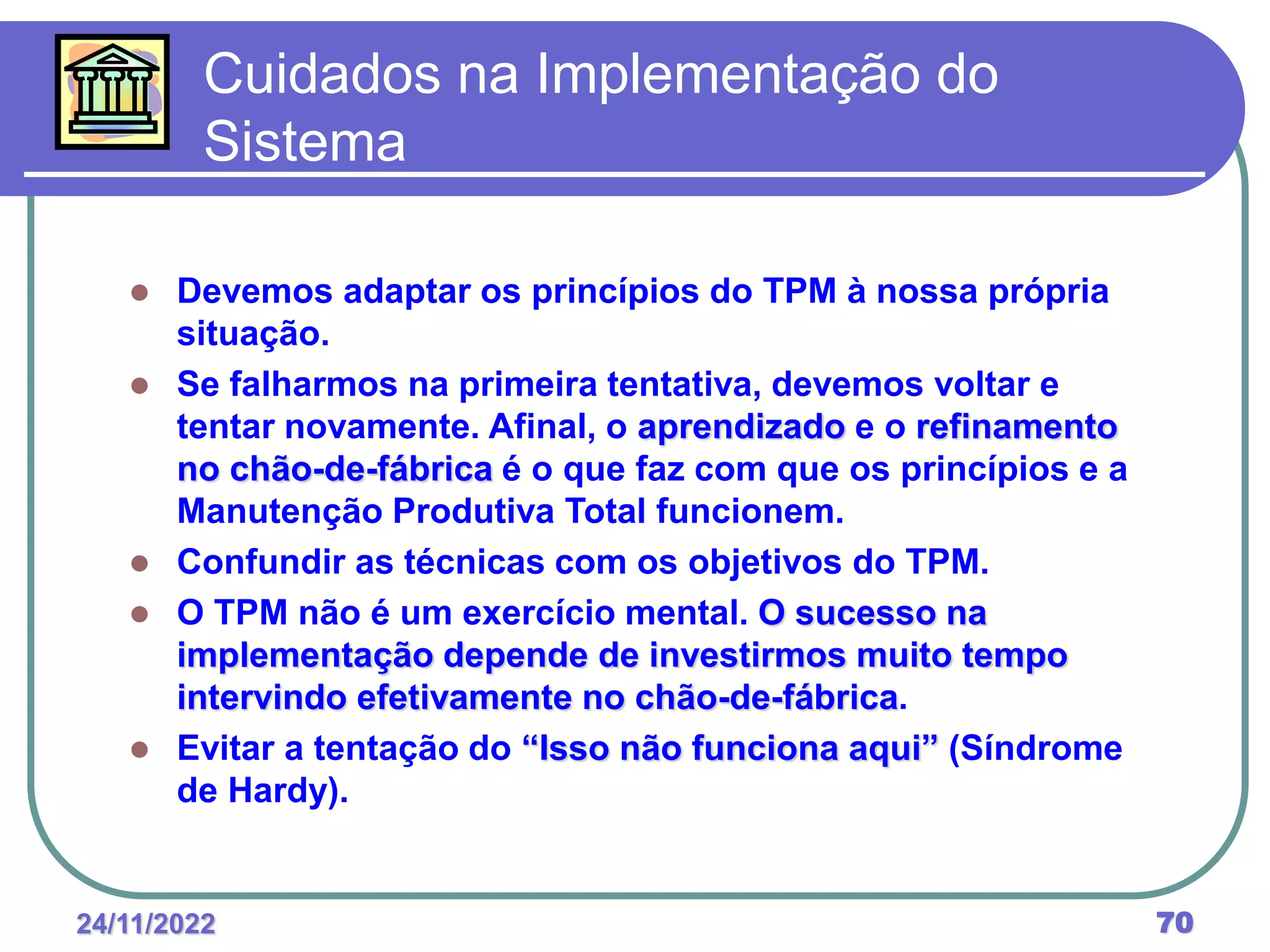 24/11/2022 70
 Devemos adaptar os princípios do TPM à nossa própria
situação.
 Se falharmos na primeira tentativa, devemos voltar e
tentar novamente. Afinal, o aprendizado e o refinamento
no chão-de-fábrica é o que faz com que os princípios e a
Manutenção Produtiva Total funcionem.
 Confundir as técnicas com os objetivos do TPM.
 O TPM não é um exercício mental. O sucesso na
implementação depende de investirmos muito tempo
intervindo efetivamente no chão-de-fábrica.
 Evitar a tentação do “Isso não funciona aqui” (Síndrome
de Hardy).
Cuidados na Implementação do
Sistema
 