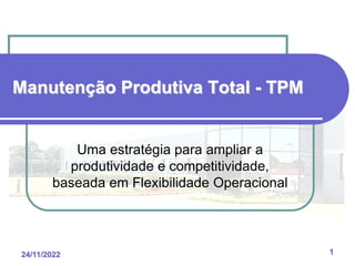 24/11/2022 1
Manutenção Produtiva Total - TPM
Uma estratégia para ampliar a
produtividade e competitividade,
baseada em Flexibilidade Operacional
 