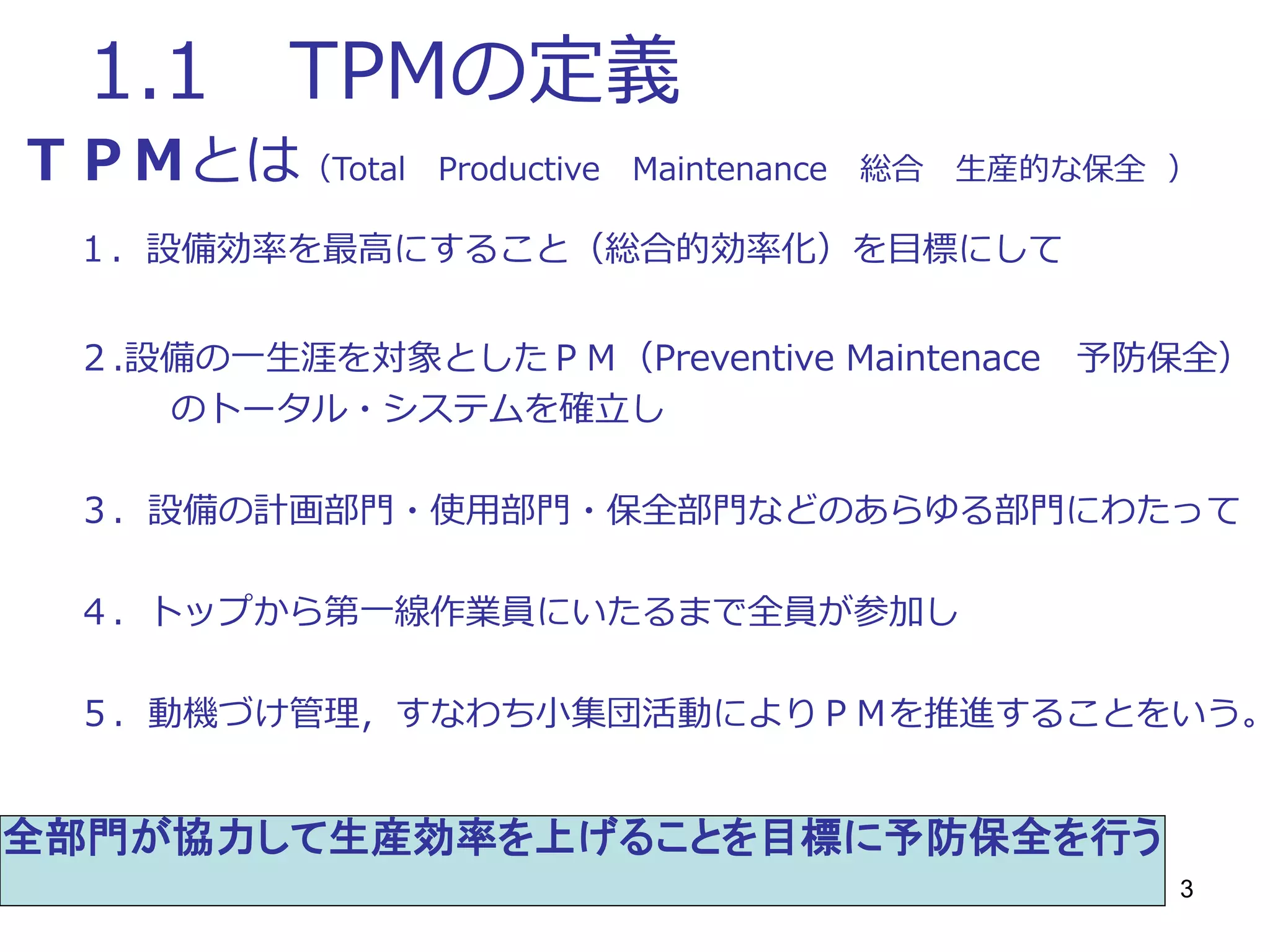 3
1.1 TPMの定義
ＴＰＭとは（Total Productive Maintenance 総合 生産的な保全 ）
１．設備効率を最高にすること（総合的効率化）を目標にして
２.設備の一生涯を対象としたＰＭ（Preventive Maintenace 予防保全）
のトータル・システムを確立し
３．設備の計画部門・使用部門・保全部門などのあらゆる部門にわたって
４．トップから第一線作業員にいたるまで全員が参加し
５．動機づけ管理，すなわち小集団活動によりＰＭを推進することをいう。
全部門が協力して生産効率を上げることを目標に予防保全を行う
 