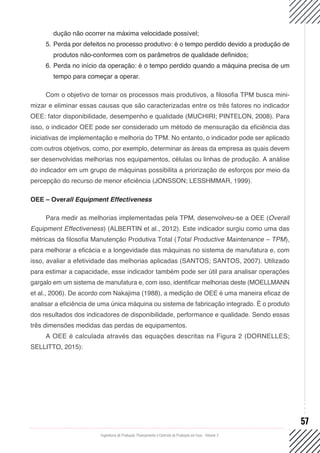 Engenharia de Produção: Planejamento e Controle da Produção em Foco - Volume 2
57
dução não ocorrer na máxima velocidade possível;
5.	Perda por defeitos no processo produtivo: é o tempo perdido devido a produção de
produtos não-conformes com os parâmetros de qualidade definidos;
6.	Perda no início da operação: é o tempo perdido quando a máquina precisa de um
tempo para começar a operar.
Com o objetivo de tornar os processos mais produtivos, a filosofia TPM busca mini-
mizar e eliminar essas causas que são caracterizadas entre os três fatores no indicador
OEE: fator disponibilidade, desempenho e qualidade (MUCHIRI; PINTELON, 2008). Para
isso, o indicador OEE pode ser considerado um método de mensuração da eficiência das
iniciativas de implementação e melhoria do TPM. No entanto, o indicador pode ser aplicado
com outros objetivos, como, por exemplo, determinar as áreas da empresa as quais devem
ser desenvolvidas melhorias nos equipamentos, células ou linhas de produção. A análise
do indicador em um grupo de máquinas possibilita a priorização de esforços por meio da
percepção do recurso de menor eficiência (JONSSON; LESSHMMAR, 1999).
OEE – Overall Equipment Effectiveness
Para medir as melhorias implementadas pela TPM, desenvolveu-se a OEE (Overall
Equipment Effectiveness) (ALBERTIN et al., 2012). Este indicador surgiu como uma das
métricas da filosofia Manutenção Produtiva Total (Total Productive Maintenance – TPM),
para melhorar a eficácia e a longevidade das máquinas no sistema de manufatura e, com
isso, avaliar a efetividade das melhorias aplicadas (SANTOS; SANTOS, 2007). Utilizado
para estimar a capacidade, esse indicador também pode ser útil para analisar operações
gargalo em um sistema de manufatura e, com isso, identificar melhorias deste (MOELLMANN
et al., 2006). De acordo com Nakajima (1988), a medição de OEE é uma maneira eficaz de
analisar a eficiência de uma única máquina ou sistema de fabricação integrado. É o produto
dos resultados dos indicadores de disponibilidade, performance e qualidade. Sendo essas
três dimensões medidas das perdas de equipamentos.
A OEE é calculada através das equações descritas na Figura 2 (DORNELLES;
SELLITTO, 2015):
 