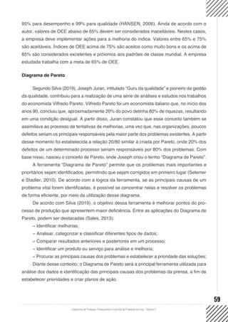 Engenharia de Produção: Planejamento e Controle da Produção em Foco - Volume 2
59
95% para desempenho e 99% para qualidade (HANSEN, 2006). Ainda de acordo com o
autor, valores de OEE abaixo de 65% devem ser considerados inaceitáveis. Nestes casos,
a empresa deve implementar ações para a melhoria do índice. Valores entre 65% e 75%
são aceitáveis. Índices de OEE acima de 75% são aceitos como muito bons e os acima de
85% são considerados excelentes e próximos aos padrões de classe mundial. A empresa
estudada trabalha com a meta de 65% de OEE.
Diagrama de Pareto
Segundo Silva (2019), Joseph Juran, intitulado “Guru da qualidade” e pioneiro da gestão
da qualidade, contribuiu para a realização de uma série de análises e estudos nos trabalhos
do economista Vilfredo Pareto. Vilfredo Pareto foi um economista italiano que, no início dos
anos 90, concluiu que, aproximadamente 20% do povo detinha 80% de riquezas, resultando
em uma condição desigual. A partir disso, Juran constatou que esse conceito também se
assimilava ao processo de tentativas de melhorias, uma vez que, nas organizações, poucos
defeitos seriam os principais responsáveis pela maior parte dos problemas existentes. A partir
desse momento foi estabelecida a relação 20/80 similar à criada por Pareto, onde 20% dos
defeitos de um determinado processo seriam responsáveis por 80% dos problemas. Com
base nisso, nasceu o conceito de Pareto, onde Joseph criou o termo “Diagrama de Pareto”.
A ferramenta “Diagrama de Pareto” permite que os problemas mais importantes e
prioritários sejam identificados, permitindo que sejam corrigidos em primeiro lugar (Selemer
e Stadler, 2010). De acordo com a lógica da ferramenta, se as principais causas de um
problema vital forem identificadas, é possível se concentrar nelas e resolver os problemas
de forma eficiente, por meio da utilização desse diagrama.
De acordo com Silva (2019), o objetivo dessa ferramenta é melhorar pontos do pro-
cesso de produção que apresentem maior deficiência. Entre as aplicações do Diagrama de
Pareto, podem ser destacadas (Sales, 2013):
− Identificar melhorias;
− Analisar, categorizar e classificar diferentes tipos de dados;
− Comparar resultados anteriores e posteriores em um processo;
− Identificar um produto ou serviço para análise e melhoria;
− Procurar as principais causas dos problemas e estabelecer a prioridade das soluções;
Diante desse contexto, o Diagrama de Pareto será a principal ferramenta utilizada para
análise dos dados e identificação das principais causas dos problemas da prensa, a fim de
estabelecer prioridades e criar planos de ação.
 