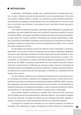 Engenharia de Produção: Planejamento e Controle da Produção em Foco - Volume 2
60
METODOLOGIA
A abordagem metodológica utilizada para o desenvolvimento do trabalho será indu-
tiva, ou seja, o método que parte de algo particular, para uma questão geral. De acordo
com Lakatos e Marconi (2003), a indução é um processo que parte de dados particulares,
suficientemente constatados, compreendidos como uma verdade geral ou universal, o qual
leva a conclusões cujo conteúdo é mais amplo do que o das ideias iniciais nas quais o
estudo se baseou.
Com relação às técnicas de pesquisa, abordagem geral utilizada para a pesquisa será
quantitativa, pois será analisada de acordo com os gráficos e percentuais gerados. De acordo
com Moresi (2003), a abordagem quantitativa abrange tudo aquilo que é possível quantificar,
ou seja, traduzir em números opiniões e informações para realizar classificações e análi-
ses. O processo da abordagem quantitativa ocorrerá através do levantamento de dados de
produção e paradas de manutenção corretiva do equipamento escolhido, entre os meses
de outubro a dezembro de 2019.
As abordagens da pesquisa quanto aos objetivos serão: exploratória e descritiva.
Exploratória, uma vez que se trata de uma pesquisa que vai desde a exploração bibliográfica
do assunto, até a exploração de todos os conceitos relacionados ao tema estudado. E, des-
critiva, pois irá expor as características do tema de estudo, descrevendo o conceito, o fun-
cionamento e a importância do indicador de Eficiência Global do Equipamento. Conforme
descrito por Gil (2008), as pesquisas exploratórias têm como objetivo primordial o desen-
volvimento, esclarecimento e modificação de conceitos e ideias, trazendo a formulação de
problemas precisos e possibilidades para estudos posteriores, enquanto a pesquisa descritiva
visa descrever as características de certa população ou fenômeno ou o estabelecimento de
relação entre variáveis.
Um dos métodos utilizados para realização da pesquisa será a pesquisa de cam-
po. Na pesquisa de campo é realizada uma investigação empírica no local onde ocorre o
fenômeno e que possui os elementos necessários para explicá-lo (MORESI, 2003). Para isso,
são analisados os principais motivos de parada da prensa escolhida, a fim de identificar os
problemas frequentes do equipamento estudado, ou seja, os possíveis problemas crônicos
que interferiram no não-atingimento de melhores resultados para a organização.
Outro método utilizado na pesquisa em questão será o Estudo de Caso. De acordo
com Gil (2008) esse tipo de pesquisa pode ter diferentes objetivos, como explorar situações
da vida real, descrever a situação do contexto ao qual a pesquisa está sendo realizada, e
explicar as variáveis que causam determinado fenômeno em diferentes situações.
A pesquisa em questão será realizada em uma indústria localizada na cidade de
Contagem, MG, localizada na região metropolitana de Belo Horizonte. O equipamento
 