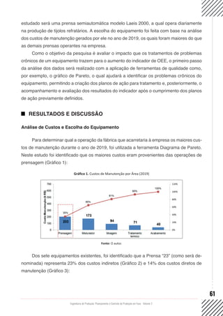 Engenharia de Produção: Planejamento e Controle da Produção em Foco - Volume 2
61
estudado será uma prensa semiautomática modelo Laeis 2000, a qual opera diariamente
na produção de tijolos refratários. A escolha do equipamento foi feita com base na análise
dos custos de manutenção gerados por ele no ano de 2019, os quais foram maiores do que
as demais prensas operantes na empresa.
Como o objetivo da pesquisa é avaliar o impacto que os tratamentos de problemas
crônicos de um equipamento trazem para o aumento do indicador de OEE, o primeiro passo
da análise dos dados será realizado com a aplicação de ferramentas de qualidade como,
por exemplo, o gráfico de Pareto, o qual ajudará a identificar os problemas crônicos do
equipamento, permitindo a criação dos planos de ação para tratamento e, posteriormente, o
acompanhamento e avaliação dos resultados do indicador após o cumprimento dos planos
de ação previamente definidos.
RESULTADOS E DISCUSSÃO
Análise de Custos e Escolha do Equipamento
Para determinar qual a operação da fábrica que acarretaria à empresa os maiores cus-
tos de manutenção durante o ano de 2019, foi utilizada a ferramenta Diagrama de Pareto.
Neste estudo foi identificado que os maiores custos eram provenientes das operações de
prensagem (Gráfico 1):
Gráfico 1. Custos de Manutenção por Área (2019)
Fonte: O autor.
Dos sete equipamentos existentes, foi identificado que a Prensa “23” (como será de-
nominada) representa 23% dos custos indiretos (Gráfico 2) e 14% dos custos diretos de
manutenção (Gráfico 3):
 