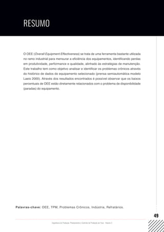 Engenharia de Produção: Planejamento e Controle da Produção em Foco - Volume 2
49
Palavras-chave: OEE, TPM, Problemas Crônicos, Indústria, Refratários.
RESUMO
O OEE (Overall Equipment Effectiveness) se trata de uma ferramenta bastante utilizada
no ramo industrial para mensurar a eficiência dos equipamentos, identificando perdas
em produtividade, performance e qualidade, alinhado às estratégias de manutenção.
Este trabalho tem como objetivo analisar e identificar os problemas crônicos através
do histórico de dados do equipamento selecionado (prensa semiautomática modelo
Laeis 2000). Através dos resultados encontrados é possível observar que os baixos
percentuais de OEE estão diretamente relacionados com o problema de disponibilidade
(paradas) do equipamento.
 