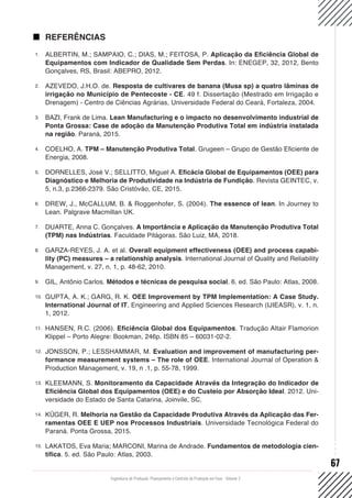 Engenharia de Produção: Planejamento e Controle da Produção em Foco - Volume 2
67
REFERÊNCIAS
1.	 ALBERTIN, M.; SAMPAIO, C.; DIAS, M.; FEITOSA, P. Aplicação da Eficiência Global de
Equipamentos com Indicador de Qualidade Sem Perdas. In: ENEGEP, 32, 2012, Bento
Gonçalves, RS, Brasil: ABEPRO, 2012.
2.	 AZEVEDO, J.H.O. de. Resposta de cultivares de banana (Musa sp) a quatro lâminas de
irrigação no Município de Pentecoste - CE. 49 f. Dissertação (Mestrado em Irrigação e
Drenagem) - Centro de Ciências Agrárias, Universidade Federal do Ceará, Fortaleza, 2004.
3.	 BAZI, Frank de Lima. Lean Manufacturing e o impacto no desenvolvimento industrial de
Ponta Grossa: Case de adoção da Manutenção Produtiva Total em indústria instalada
na região. Paraná, 2015.
4.	 COELHO, A. TPM – Manutenção Produtiva Total. Grugeen – Grupo de Gestão Eficiente de
Energia, 2008.
5.	 DORNELLES, José V.; SELLITTO, Miguel A. Eficácia Global de Equipamentos (OEE) para
Diagnóstico e Melhoria de Produtividade na Indústria de Fundição. Revista GEINTEC, v.
5, n.3, p.2366-2379. São Cristóvão, CE, 2015.
6.	 DREW, J., McCALLUM, B. & Roggenhofer, S. (2004). The essence of lean. In Journey to
Lean. Palgrave Macmillan UK.
7.	 DUARTE, Anna C. Gonçalves. A Importância e Aplicação da Manutenção Produtiva Total
(TPM) nas Indústrias. Faculdade Pitágoras. São Luiz, MA, 2018.
8.	 GARZA-REYES, J. A. et al. Overall equipment effectiveness (OEE) and process capabi-
lity (PC) measures – a relationship analysis. International Journal of Quality and Reliability
Management, v. 27, n. 1, p. 48-62, 2010.
9.	 GIL, Antônio Carlos. Métodos e técnicas de pesquisa social. 6. ed. São Paulo: Atlas, 2008.
10.	 GUPTA, A. K.; GARG, R. K. OEE Improvement by TPM Implementation: A Case Study.
International Journal of IT, Engineering and Applied Sciences Research (IJIEASR), v. 1, n.
1, 2012.
11.	 HANSEN, R.C. (2006). Eficiência Global dos Equipamentos. Tradução Altair Flamorion
Klippel – Porto Alegre: Bookman, 246p. ISBN 85 – 60031-02-2.
12.	 JONSSON, P.; LESSHAMMAR, M. Evaluation and improvement of manufacturing per-
formance measurement systems – The role of OEE. International Journal of Operation &
Production Management, v. 19, n .1, p. 55-78, 1999.
13.	 KLEEMANN, S. Monitoramento da Capacidade Através da Integração do Indicador de
Eficiência Global dos Equipamentos (OEE) e do Custeio por Absorção Ideal. 2012. Uni-
versidade do Estado de Santa Catarina, Joinvile, SC.
14.	 KÜGER, R. Melhoria na Gestão da Capacidade Produtiva Através da Aplicação das Fer-
ramentas OEE E UEP nos Processos Industriais. Universidade Tecnológica Federal do
Paraná. Ponta Grossa, 2015.
15.	 LAKATOS, Eva Maria; MARCONI, Marina de Andrade. Fundamentos de metodologia cien-
tífica. 5. ed. São Paulo: Atlas, 2003.
 