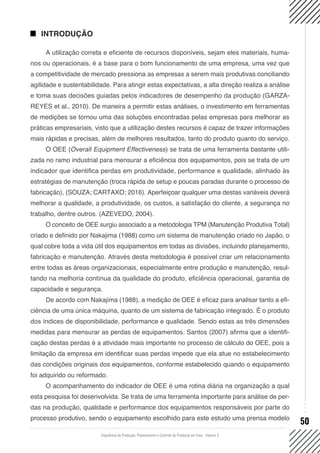 Engenharia de Produção: Planejamento e Controle da Produção em Foco - Volume 2
50
INTRODUÇÃO
A utilização correta e eficiente de recursos disponíveis, sejam eles materiais, huma-
nos ou operacionais, é a base para o bom funcionamento de uma empresa, uma vez que
a competitividade de mercado pressiona as empresas a serem mais produtivas conciliando
agilidade e sustentabilidade. Para atingir estas expectativas, a alta direção realiza a análise
e toma suas decisões guiadas pelos indicadores de desempenho da produção (GARZA-
REYES et al., 2010). De maneira a permitir estas análises, o investimento em ferramentas
de medições se tornou uma das soluções encontradas pelas empresas para melhorar as
práticas empresariais, visto que a utilização destes recursos é capaz de trazer informações
mais rápidas e precisas, além de melhores resultados, tanto do produto quanto do serviço.
O OEE (Overall Equipment Effectiveness) se trata de uma ferramenta bastante utili-
zada no ramo industrial para mensurar a eficiência dos equipamentos, pois se trata de um
indicador que identifica perdas em produtividade, performance e qualidade, alinhado às
estratégias de manutenção (troca rápida de setup e poucas paradas durante o processo de
fabricação), (SOUZA; CARTAXO; 2016). Aperfeiçoar qualquer uma destas variáveis deverá
melhorar a qualidade, a produtividade, os custos, a satisfação do cliente, a segurança no
trabalho, dentre outros. (AZEVEDO, 2004).
O conceito de OEE surgiu associado a a metodologia TPM (Manutenção Produtiva Total)
criado e definido por Nakajima (1988) como um sistema de manutenção criado no Japão, o
qual cobre toda a vida útil dos equipamentos em todas as divisões, incluindo planejamento,
fabricação e manutenção. Através desta metodologia é possível criar um relacionamento
entre todas as áreas organizacionais, especialmente entre produção e manutenção, resul-
tando na melhoria contínua da qualidade do produto, eficiência operacional, garantia de
capacidade e segurança.
De acordo com Nakajima (1988), a medição de OEE é eficaz para analisar tanto a efi-
ciência de uma única máquina, quanto de um sistema de fabricação integrado. É o produto
dos índices de disponibilidade, performance e qualidade. Sendo estas as três dimensões
medidas para mensurar as perdas de equipamentos. Santos (2007) afirma que a identifi-
cação destas perdas é a atividade mais importante no processo de cálculo do OEE, pois a
limitação da empresa em identificar suas perdas impede que ela atue no estabelecimento
das condições originais dos equipamentos, conforme estabelecido quando o equipamento
foi adquirido ou reformado.
O acompanhamento do indicador de OEE é uma rotina diária na organização a qual
esta pesquisa foi desenvolvida. Se trata de uma ferramenta importante para análise de per-
das na produção, qualidade e performance dos equipamentos responsáveis por parte do
processo produtivo, sendo o equipamento escolhido para este estudo uma prensa modelo
 
