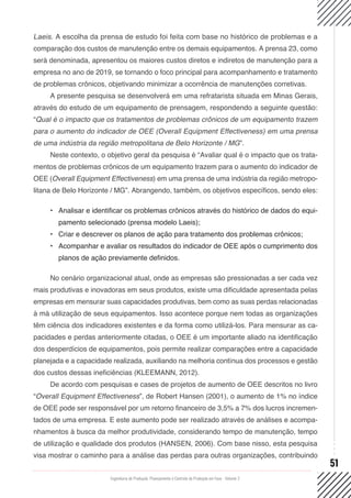 Engenharia de Produção: Planejamento e Controle da Produção em Foco - Volume 2
51
Laeis. A escolha da prensa de estudo foi feita com base no histórico de problemas e a
comparação dos custos de manutenção entre os demais equipamentos. A prensa 23, como
será denominada, apresentou os maiores custos diretos e indiretos de manutenção para a
empresa no ano de 2019, se tornando o foco principal para acompanhamento e tratamento
de problemas crônicos, objetivando minimizar a ocorrência de manutenções corretivas.
A presente pesquisa se desenvolverá em uma refratarista situada em Minas Gerais,
através do estudo de um equipamento de prensagem, respondendo a seguinte questão:
“Qual é o impacto que os tratamentos de problemas crônicos de um equipamento trazem
para o aumento do indicador de OEE (Overall Equipment Effectiveness) em uma prensa
de uma indústria da região metropolitana de Belo Horizonte / MG”.
Neste contexto, o objetivo geral da pesquisa é “Avaliar qual é o impacto que os trata-
mentos de problemas crônicos de um equipamento trazem para o aumento do indicador de
OEE (Overall Equipment Effectiveness) em uma prensa de uma indústria da região metropo-
litana de Belo Horizonte / MG”. Abrangendo, também, os objetivos específicos, sendo eles:
•	 Analisar e identificar os problemas crônicos através do histórico de dados do equi-
pamento selecionado (prensa modelo Laeis);
•	 Criar e descrever os planos de ação para tratamento dos problemas crônicos;
•	 Acompanhar e avaliar os resultados do indicador de OEE após o cumprimento dos
planos de ação previamente definidos.
No cenário organizacional atual, onde as empresas são pressionadas a ser cada vez
mais produtivas e inovadoras em seus produtos, existe uma dificuldade apresentada pelas
empresas em mensurar suas capacidades produtivas, bem como as suas perdas relacionadas
à má utilização de seus equipamentos. Isso acontece porque nem todas as organizações
têm ciência dos indicadores existentes e da forma como utilizá-los. Para mensurar as ca-
pacidades e perdas anteriormente citadas, o OEE é um importante aliado na identificação
dos desperdícios de equipamentos, pois permite realizar comparações entre a capacidade
planejada e a capacidade realizada, auxiliando na melhoria contínua dos processos e gestão
dos custos dessas ineficiências (KLEEMANN, 2012).
De acordo com pesquisas e cases de projetos de aumento de OEE descritos no livro
“Overall Equipment Effectiveness”, de Robert Hansen (2001), o aumento de 1% no índice
de OEE pode ser responsável por um retorno financeiro de 3,5% a 7% dos lucros incremen-
tados de uma empresa. E este aumento pode ser realizado através de análises e acompa-
nhamentos à busca da melhor produtividade, considerando tempo de manutenção, tempo
de utilização e qualidade dos produtos (HANSEN, 2006). Com base nisso, esta pesquisa
visa mostrar o caminho para a análise das perdas para outras organizações, contribuindo
 
