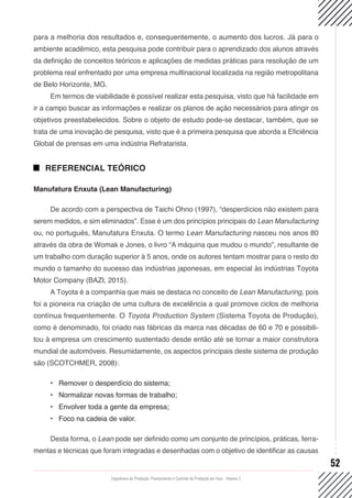 Engenharia de Produção: Planejamento e Controle da Produção em Foco - Volume 2
52
para a melhoria dos resultados e, consequentemente, o aumento dos lucros. Já para o
ambiente acadêmico, esta pesquisa pode contribuir para o aprendizado dos alunos através
da definição de conceitos teóricos e aplicações de medidas práticas para resolução de um
problema real enfrentado por uma empresa multinacional localizada na região metropolitana
de Belo Horizonte, MG.
Em termos de viabilidade é possível realizar esta pesquisa, visto que há facilidade em
ir a campo buscar as informações e realizar os planos de ação necessários para atingir os
objetivos preestabelecidos. Sobre o objeto de estudo pode-se destacar, também, que se
trata de uma inovação de pesquisa, visto que é a primeira pesquisa que aborda a Eficiência
Global de prensas em uma indústria Refratarista.
REFERENCIAL TEÓRICO
Manufatura Enxuta (Lean Manufacturing)
De acordo com a perspectiva de Taichi Ohno (1997), “desperdícios não existem para
serem medidos, e sim eliminados”. Esse é um dos princípios principais do Lean Manufacturing
ou, no português, Manufatura Enxuta. O termo Lean Manufacturing nasceu nos anos 80
através da obra de Womak e Jones, o livro “A máquina que mudou o mundo”, resultante de
um trabalho com duração superior à 5 anos, onde os autores tentam mostrar para o resto do
mundo o tamanho do sucesso das indústrias japonesas, em especial às indústrias Toyota
Motor Company (BAZI, 2015).
A Toyota é a companhia que mais se destaca no conceito de Lean Manufacturing, pois
foi a pioneira na criação de uma cultura de excelência a qual promove ciclos de melhoria
contínua frequentemente. O Toyota Production System (Sistema Toyota de Produção),
como é denominado, foi criado nas fábricas da marca nas décadas de 60 e 70 e possibili-
tou à empresa um crescimento sustentado desde então até se tornar a maior construtora
mundial de automóveis. Resumidamente, os aspectos principais deste sistema de produção
são (SCOTCHMER, 2008):
•	 Remover o desperdício do sistema;
•	 Normalizar novas formas de trabalho;
•	 Envolver toda a gente da empresa;
•	 Foco na cadeia de valor.
Desta forma, o Lean pode ser definido como um conjunto de princípios, práticas, ferra-
mentas e técnicas que foram integradas e desenhadas com o objetivo de identificar as causas
 